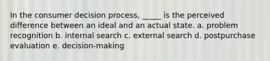 In the consumer decision process, _____ is the perceived difference between an ideal and an actual state. a. problem recognition b. internal search c. external search d. postpurchase evaluation e. decision-making