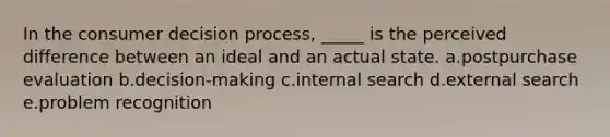 In the consumer decision process, _____ is the perceived difference between an ideal and an actual state. a.postpurchase evaluation b.decision-making c.internal search d.external search e.problem recognition