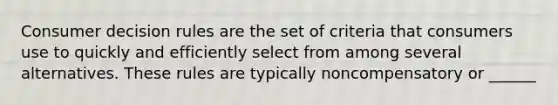 Consumer decision rules are the set of criteria that consumers use to quickly and efficiently select from among several alternatives. These rules are typically noncompensatory or ______