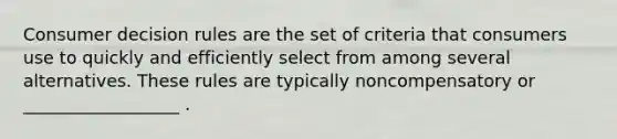 Consumer decision rules are the set of criteria that consumers use to quickly and efficiently select from among several alternatives. These rules are typically noncompensatory or __________________ .