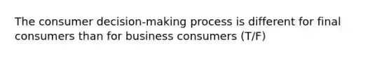 The consumer decision-making process is different for final consumers than for business consumers (T/F)