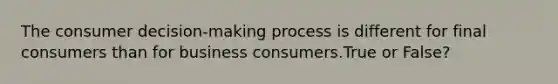 The consumer decision-making process is different for final consumers than for business consumers.True or False?