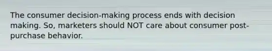 The consumer decision-making process ends with <a href='https://www.questionai.com/knowledge/kuI1pP196d-decision-making' class='anchor-knowledge'>decision making</a>. So, marketers should NOT care about consumer post-purchase behavior.