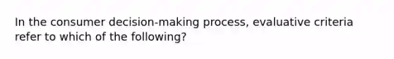 In the consumer decision-making process, evaluative criteria refer to which of the following?