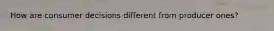 How are consumer decisions different from producer ones?