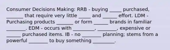 Consumer Decisions Making: RRB - buying _____ purchased, _______ that require very little _____ and ______ effort. LDM - Purchasing products _______ or form ______ brands in familiar ________. EDM - occurs with _________, ________, expensive or ______ purchased items. IB - no ________ planning; stems from a powerful ________ to buy something _________.