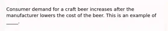 Consumer demand for a craft beer increases after the manufacturer lowers the cost of the beer. This is an example of _____.