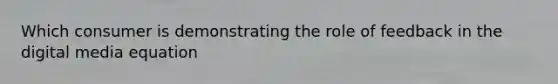 Which consumer is demonstrating the role of feedback in the digital media equation