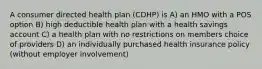 A consumer directed health plan (CDHP) is A) an HMO with a POS option B) high deductible health plan with a health savings account C) a health plan with no restrictions on members choice of providers D) an individually purchased health insurance policy (without employer involvement)