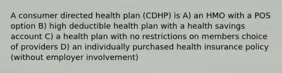 A consumer directed health plan (CDHP) is A) an HMO with a POS option B) high deductible health plan with a health savings account C) a health plan with no restrictions on members choice of providers D) an individually purchased health insurance policy (without employer involvement)