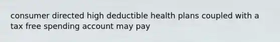 consumer directed high deductible health plans coupled with a tax free spending account may pay