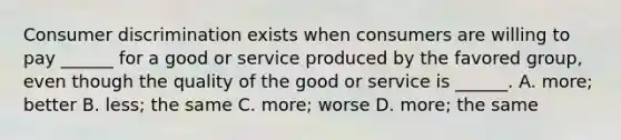 Consumer discrimination exists when consumers are willing to pay ______ for a good or service produced by the favored group, even though the quality of the good or service is ______. A. more; better B. less; the same C. more; worse D. more; the same