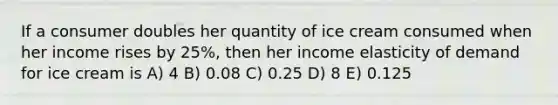 If a consumer doubles her quantity of ice cream consumed when her income rises by 25%, then her income elasticity of demand for ice cream is A) 4 B) 0.08 C) 0.25 D) 8 E) 0.125