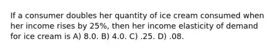 If a consumer doubles her quantity of ice cream consumed when her income rises by 25%, then her income elasticity of demand for ice cream is A) 8.0. B) 4.0. C) .25. D) .08.