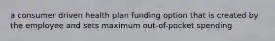 a consumer driven health plan funding option that is created by the employee and sets maximum out-of-pocket spending