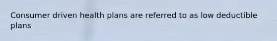 Consumer driven health plans are referred to as low deductible plans