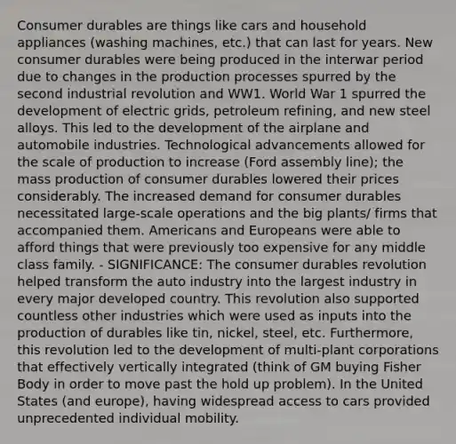 Consumer durables are things like cars and household appliances (washing machines, etc.) that can last for years. New consumer durables were being produced in the interwar period due to changes in the production processes spurred by the second industrial revolution and WW1. World War 1 spurred the development of electric grids, petroleum refining, and new steel alloys. This led to the development of the airplane and automobile industries. Technological advancements allowed for the scale of production to increase (Ford assembly line); the mass production of consumer durables lowered their prices considerably. The increased demand for consumer durables necessitated large-scale operations and the big plants/ firms that accompanied them. Americans and Europeans were able to afford things that were previously too expensive for any middle class family. - SIGNIFICANCE: The consumer durables revolution helped transform the auto industry into the largest industry in every major developed country. This revolution also supported countless other industries which were used as inputs into the production of durables like tin, nickel, steel, etc. Furthermore, this revolution led to the development of multi-plant corporations that effectively vertically integrated (think of GM buying Fisher Body in order to move past the hold up problem). In the United States (and europe), having widespread access to cars provided unprecedented individual mobility.