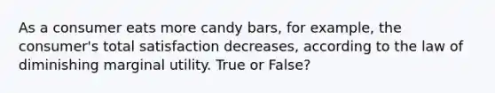 As a consumer eats more candy bars, for example, the consumer's total satisfaction decreases, according to the law of diminishing marginal utility. True or False?