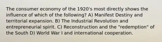 The consumer economy of the 1920's most directly shows the influence of which of the following? A) Manifest Destiny and territorial expansion. B) The Industrial Revolution and entrepreneurial spirit. C) Reconstruction and the "redemption" of the South D) World War I and international cooperation.