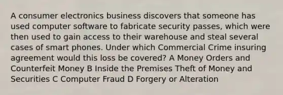 A consumer electronics business discovers that someone has used computer software to fabricate security passes, which were then used to gain access to their warehouse and steal several cases of smart phones. Under which Commercial Crime insuring agreement would this loss be covered? A Money Orders and Counterfeit Money B Inside the Premises Theft of Money and Securities C Computer Fraud D Forgery or Alteration