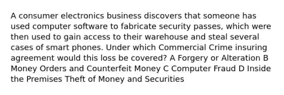 A consumer electronics business discovers that someone has used computer software to fabricate security passes, which were then used to gain access to their warehouse and steal several cases of smart phones. Under which Commercial Crime insuring agreement would this loss be covered? A Forgery or Alteration B Money Orders and Counterfeit Money C Computer Fraud D Inside the Premises Theft of Money and Securities