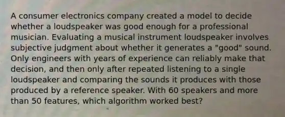 A consumer electronics company created a model to decide whether a loudspeaker was good enough for a professional musician. Evaluating a musical instrument loudspeaker involves subjective judgment about whether it generates a "good" sound. Only engineers with years of experience can reliably make that decision, and then only after repeated listening to a single loudspeaker and comparing the sounds it produces with those produced by a reference speaker. With 60 speakers and more than 50 features, which algorithm worked best?