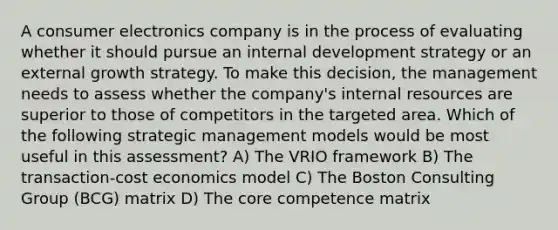 A consumer electronics company is in the process of evaluating whether it should pursue an internal development strategy or an external growth strategy. To make this decision, the management needs to assess whether the company's internal resources are superior to those of competitors in the targeted area. Which of the following strategic management models would be most useful in this assessment? A) The VRIO framework B) The transaction-cost economics model C) The Boston Consulting Group (BCG) matrix D) The core competence matrix