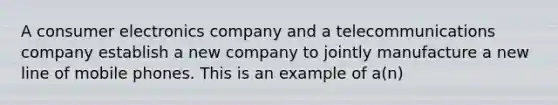 A consumer electronics company and a telecommunications company establish a new company to jointly manufacture a new line of mobile phones. This is an example of a(n)