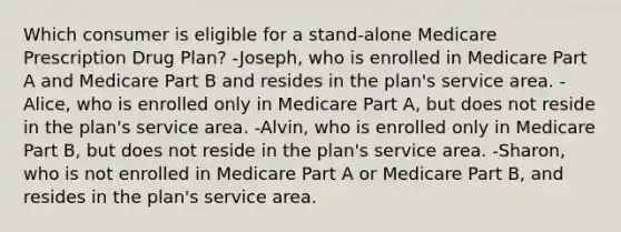 Which consumer is eligible for a stand-alone Medicare Prescription Drug Plan? -Joseph, who is enrolled in Medicare Part A and Medicare Part B and resides in the plan's service area. -Alice, who is enrolled only in Medicare Part A, but does not reside in the plan's service area. -Alvin, who is enrolled only in Medicare Part B, but does not reside in the plan's service area. -Sharon, who is not enrolled in Medicare Part A or Medicare Part B, and resides in the plan's service area.