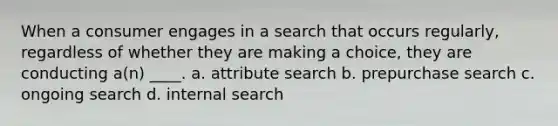 When a consumer engages in a search that occurs regularly, regardless of whether they are making a choice, they are conducting a(n) ____. a. attribute search b. prepurchase search c. ongoing search d. internal search