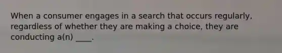 When a consumer engages in a search that occurs regularly, regardless of whether they are making a choice, they are conducting a(n) ____.