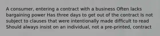 A consumer, entering a contract with a business Often lacks bargaining power Has three days to get out of the contract Is not subject to clauses that were intentionally made difficult to read Should always insist on an individual, not a pre-printed, contract