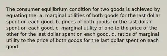 The consumer equilibrium condition for two goods is achieved by equating the: a. marginal utilities of both goods for the last dollar spent on each good. b. prices of both goods for the last dollar spent on each good. c. marginal utility of one to the price of the other for the last dollar spent on each good. d. ratios of marginal utility to the price of both goods for the last dollar spent on each good.