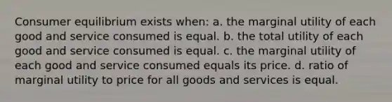 Consumer equilibrium exists when: a. the marginal utility of each good and service consumed is equal. b. the total utility of each good and service consumed is equal. c. the marginal utility of each good and service consumed equals its price. d. ratio of marginal utility to price for all goods and services is equal.