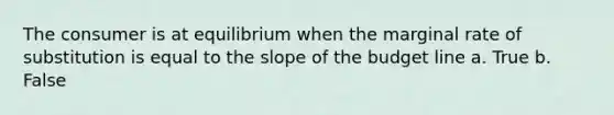 The consumer is at equilibrium when the marginal rate of substitution is equal to the slope of the budget line a. True b. False