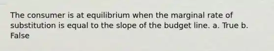 The consumer is at equilibrium when the marginal rate of substitution is equal to the slope of the budget line. a. True b. False