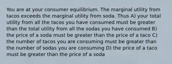 You are at your consumer equilibrium. The marginal utility from tacos exceeds the marginal utility from soda. Thus A) your total utility from all the tacos you have consumed must be greater than the total utility from all the sodas you have consumed B) the price of a soda must be greater than the price of a taco C) the number of tacos you are consuming must be greater than the number of sodas you are consuming D) the price of a taco must be greater than the price of a soda