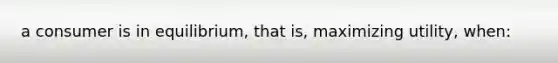 a consumer is in equilibrium, that is, maximizing utility, when: