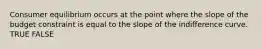 Consumer equilibrium occurs at the point where the slope of the budget constraint is equal to the slope of the indifference curve. TRUE FALSE