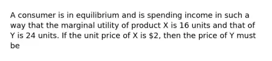 A consumer is in equilibrium and is spending income in such a way that the marginal utility of product X is 16 units and that of Y is 24 units. If the unit price of X is 2, then the price of Y must be