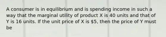 A consumer is in equilibrium and is spending income in such a way that the marginal utility of product X is 40 units and that of Y is 16 units. If the unit price of X is 5, then the price of Y must be