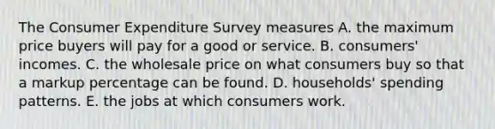 The Consumer Expenditure Survey measures A. the maximum price buyers will pay for a good or service. B. ​consumers' incomes. C. the wholesale price on what consumers buy so that a markup percentage can be found. D. ​households' spending patterns. E. the jobs at which consumers work.