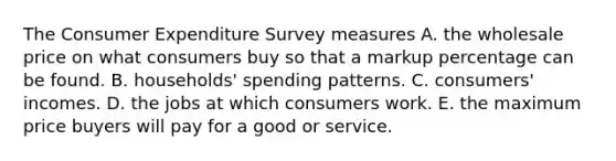 The Consumer Expenditure Survey measures A. the wholesale price on what consumers buy so that a markup percentage can be found. B. ​households' spending patterns. C. ​consumers' incomes. D. the jobs at which consumers work. E. the maximum price buyers will pay for a good or service.