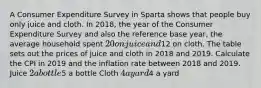 A Consumer Expenditure Survey in Sparta shows that people buy only juice and cloth. In​ 2018, the year of the Consumer Expenditure Survey and also the reference base​ year, the average household spent ​20 on juice and ​12 on cloth. The table sets out the prices of juice and cloth in 2018 and 2019. Calculate the CPI in 2019 and the inflation rate between 2018 and 2019. Juice ​2 a bottle ​5 a bottle Cloth ​4 a yard ​4 a yard