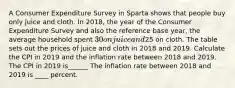 A Consumer Expenditure Survey in Sparta shows that people buy only juice and cloth. In​ 2018, the year of the Consumer Expenditure Survey and also the reference base​ year, the average household spent ​30 on juice and ​25 on cloth. The table sets out the prices of juice and cloth in 2018 and 2019. Calculate the CPI in 2019 and the inflation rate between 2018 and 2019. The CPI in 2019 is______ The inflation rate between 2018 and 2019 is ____ percent.