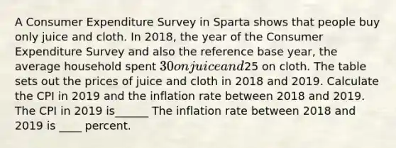 A Consumer Expenditure Survey in Sparta shows that people buy only juice and cloth. In​ 2018, the year of the Consumer Expenditure Survey and also the reference base​ year, the average household spent ​30 on juice and ​25 on cloth. The table sets out the prices of juice and cloth in 2018 and 2019. Calculate the CPI in 2019 and the inflation rate between 2018 and 2019. The CPI in 2019 is______ The inflation rate between 2018 and 2019 is ____ percent.