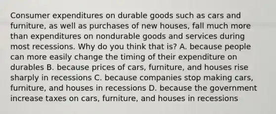 Consumer expenditures on durable goods such as cars and​ furniture, as well as purchases of new​ houses, fall much more than expenditures on nondurable goods and services during most recessions. Why do you think that​ is? A. because people can more easily change the timing of their expenditure on durables B. because prices of​ cars, furniture, and houses rise sharply in recessions C. because companies stop making​ cars, furniture, and houses in recessions D. because the government increase taxes on​ cars, furniture, and houses in recessions