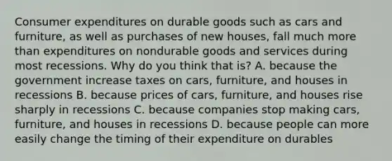 Consumer expenditures on durable goods such as cars and​ furniture, as well as purchases of new​ houses, fall much more than expenditures on nondurable goods and services during most recessions. Why do you think that​ is? A. because the government increase taxes on​ cars, furniture, and houses in recessions B. because prices of​ cars, furniture, and houses rise sharply in recessions C. because companies stop making​ cars, furniture, and houses in recessions D. because people can more easily change the timing of their expenditure on durables