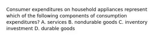 Consumer expenditures on household appliances represent which of the following components of consumption expenditures? A. services B. nondurable goods C. inventory investment D. durable goods