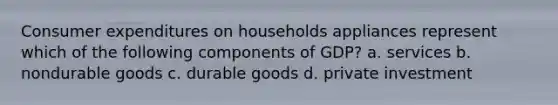 Consumer expenditures on households appliances represent which of the following components of GDP? a. services b. nondurable goods c. durable goods d. private investment